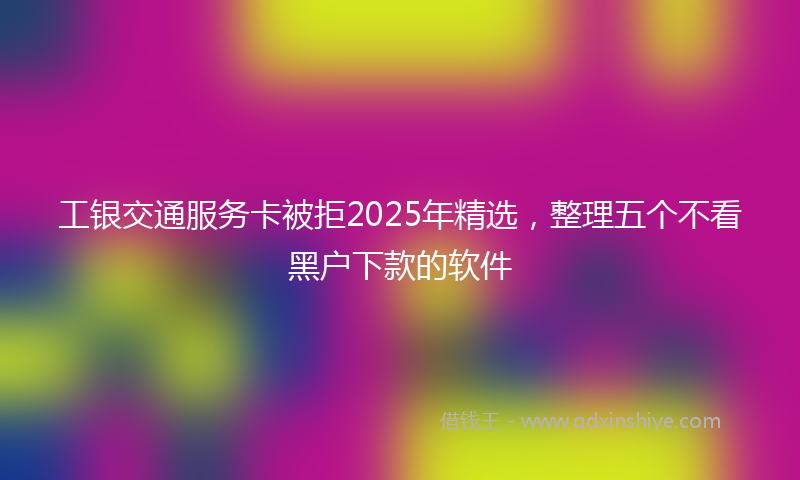 工银交通服务卡被拒2025年精选，整理五个不看黑户下款的软件