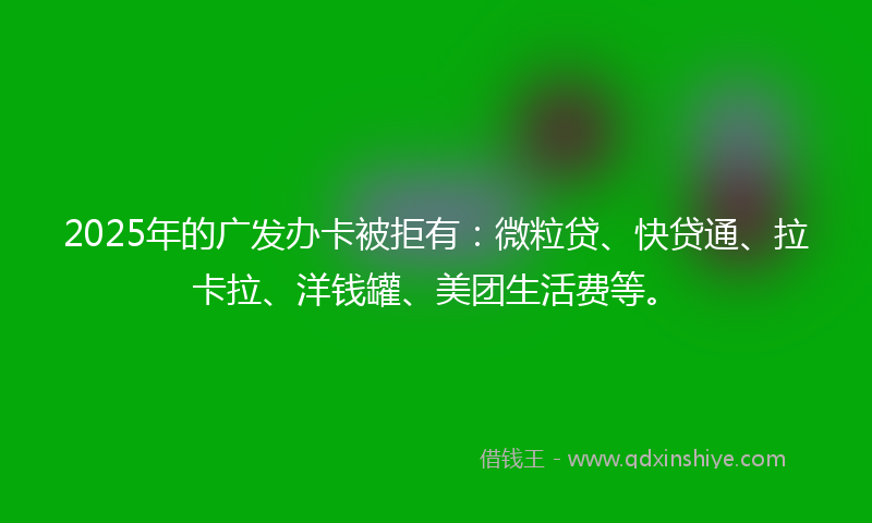 2025年的广发办卡被拒有：微粒贷、快贷通、拉卡拉、洋钱罐、美团生活费等。