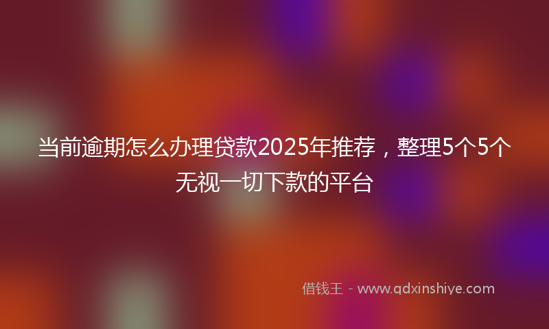当前逾期怎么办理贷款2025年推荐，整理5个5个无视一切下款的平台