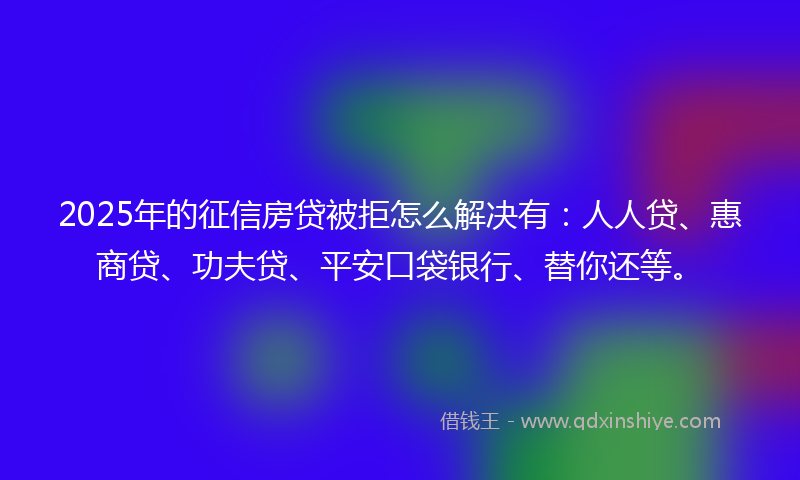 2025年的征信房贷被拒怎么解决有：人人贷、惠商贷、功夫贷、平安口袋银行、替你还等。