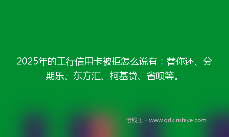 2025年的工行信用卡被拒怎么说有：替你还、分期乐、东方汇、柯基贷、省呗等。