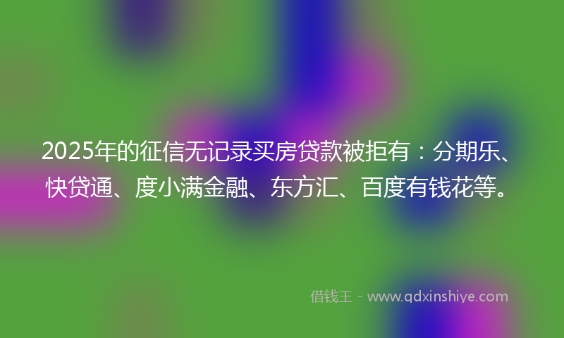 2025年的征信无记录买房贷款被拒有：分期乐、快贷通、度小满金融、东方汇、百度有钱花等。