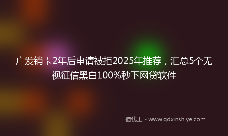 广发销卡2年后申请被拒2025年推荐，汇总5个无视征信黑白100%秒下网贷软件