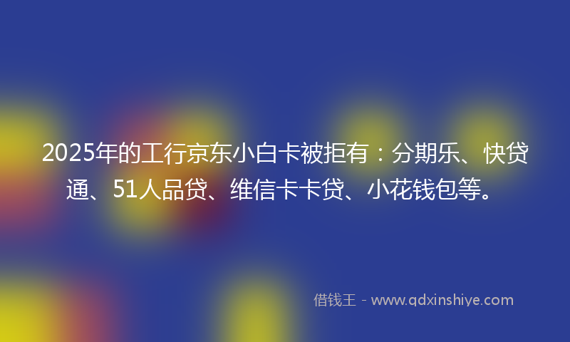 2025年的工行京东小白卡被拒有：分期乐、快贷通、51人品贷、维信卡卡贷、小花钱包等。
