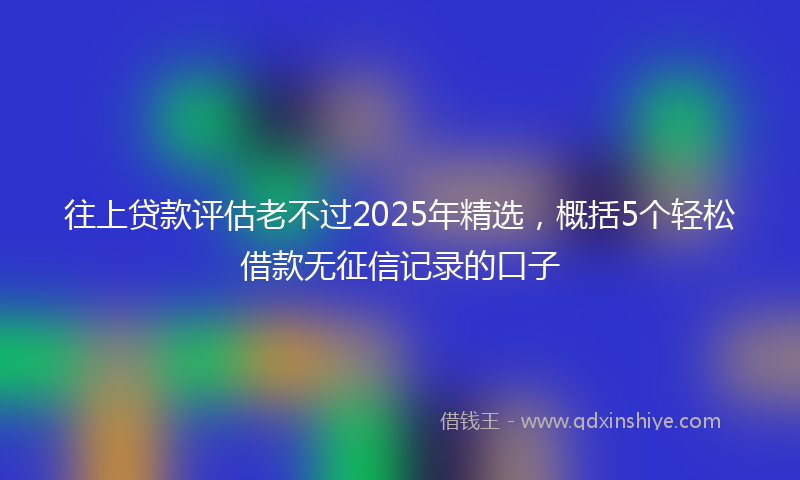 往上贷款评估老不过2025年精选，概括5个轻松借款无征信记录的口子