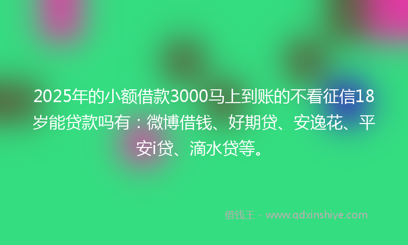 2025年的小额借款3000马上到账的不看征信18岁能贷款吗有：微博借钱、好期贷、安逸花、平安i贷、滴水贷等。