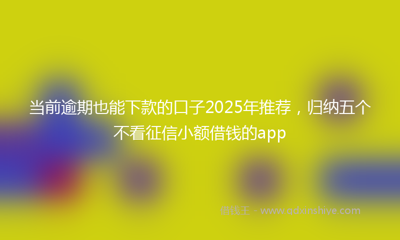 当前逾期也能下款的口子2025年推荐，归纳五个不看征信小额借钱的app