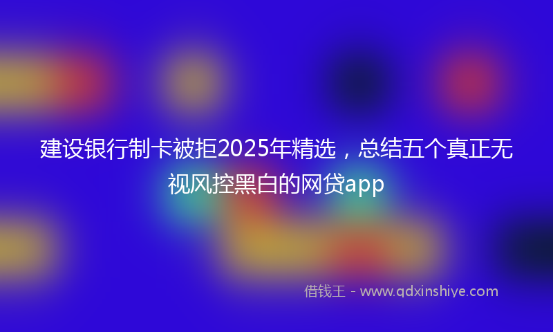 建设银行制卡被拒2025年精选，总结五个真正无视风控黑白的网贷app