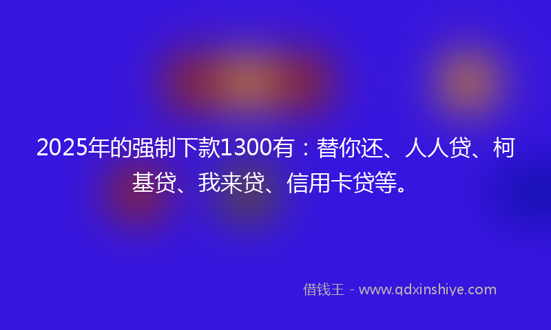 2025年的强制下款1300有：替你还、人人贷、柯基贷、我来贷、信用卡贷等。