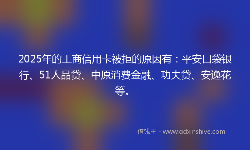2025年的工商信用卡被拒的原因有：平安口袋银行、51人品贷、中原消费金融、功夫贷、安逸花等。