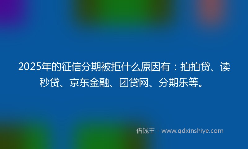2025年的征信分期被拒什么原因有：拍拍贷、读秒贷、京东金融、团贷网、分期乐等。