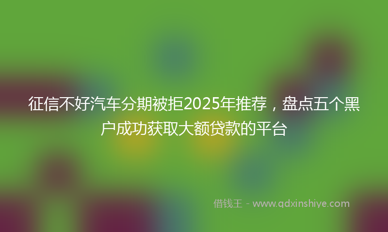征信不好汽车分期被拒2025年推荐，盘点五个黑户成功获取大额贷款的平台