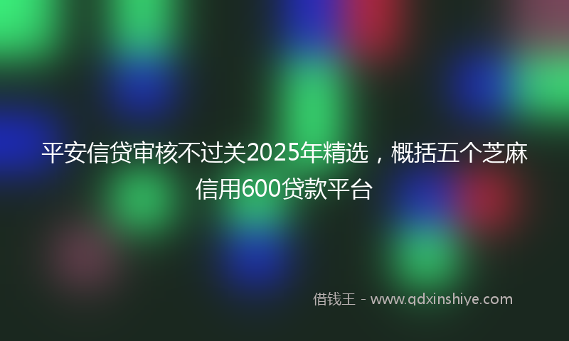 平安信贷审核不过关2025年精选，概括五个芝麻信用600贷款平台