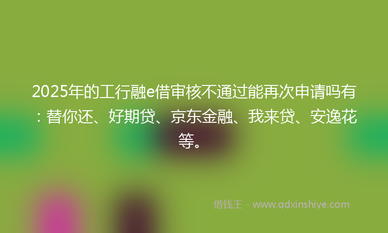 2025年的工行融e借审核不通过能再次申请吗有：替你还、好期贷、京东金融、我来贷、安逸花等。