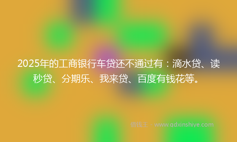 2025年的工商银行车贷还不通过有：滴水贷、读秒贷、分期乐、我来贷、百度有钱花等。