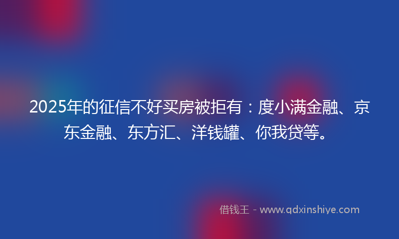 2025年的征信不好买房被拒有：度小满金融、京东金融、东方汇、洋钱罐、你我贷等。