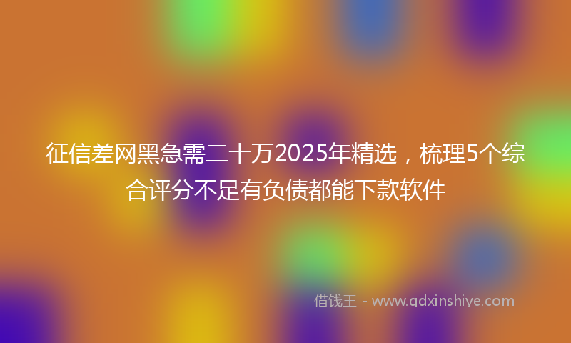 征信差网黑急需二十万2025年精选，梳理5个综合评分不足有负债都能下款软件