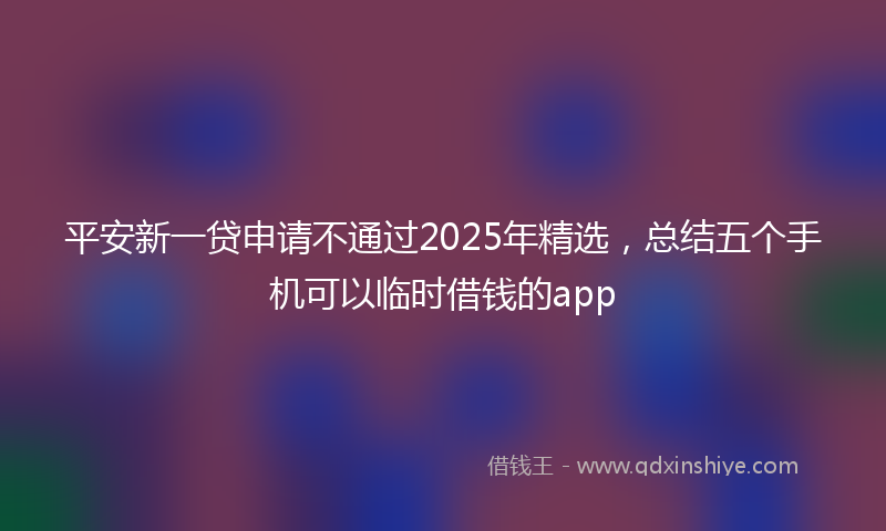 平安新一贷申请不通过2025年精选，总结五个手机可以临时借钱的app