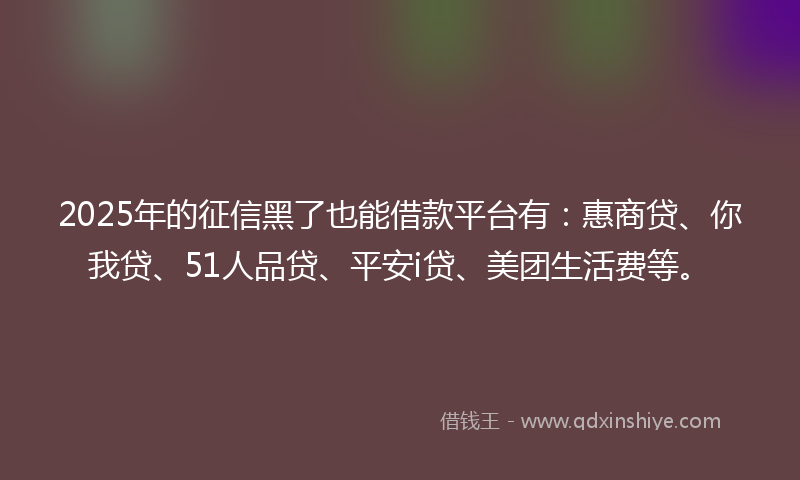 2025年的征信黑了也能借款平台有：惠商贷、你我贷、51人品贷、平安i贷、美团生活费等。