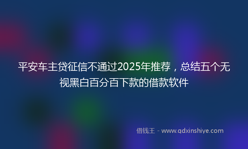 平安车主贷征信不通过2025年推荐，总结五个无视黑白百分百下款的借款软件