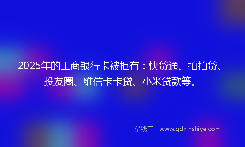 2025年的工商银行卡被拒有：快贷通、拍拍贷、投友圈、维信卡卡贷、小米贷款等。