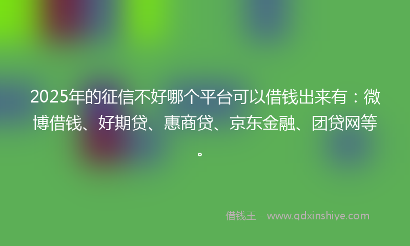 2025年的征信不好哪个平台可以借钱出来有：微博借钱、好期贷、惠商贷、京东金融、团贷网等。