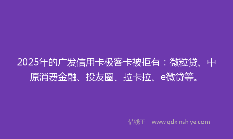 2025年的广发信用卡极客卡被拒有：微粒贷、中原消费金融、投友圈、拉卡拉、e微贷等。