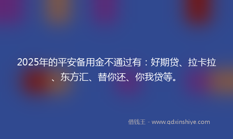 2025年的平安备用金不通过有：好期贷、拉卡拉、东方汇、替你还、你我贷等。