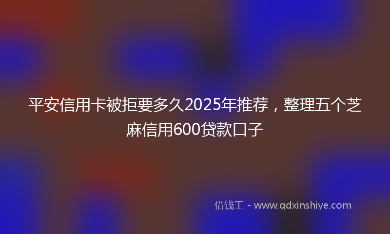 平安信用卡被拒要多久2025年推荐，整理五个芝麻信用600贷款口子