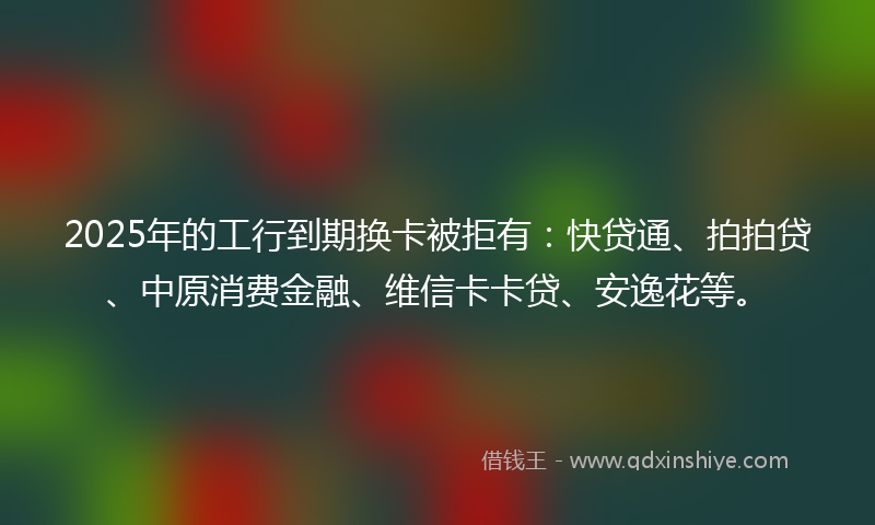 2025年的工行到期换卡被拒有：快贷通、拍拍贷、中原消费金融、维信卡卡贷、安逸花等。
