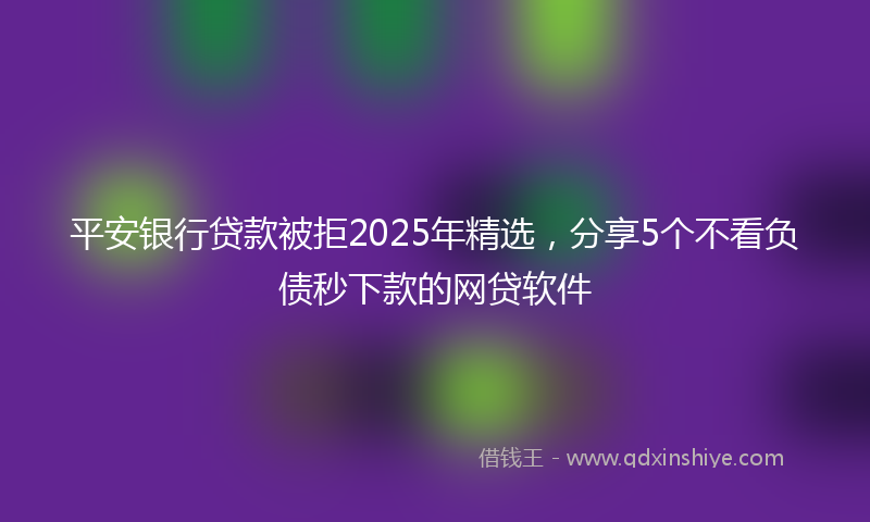 平安银行贷款被拒2025年精选，分享5个不看负债秒下款的网贷软件