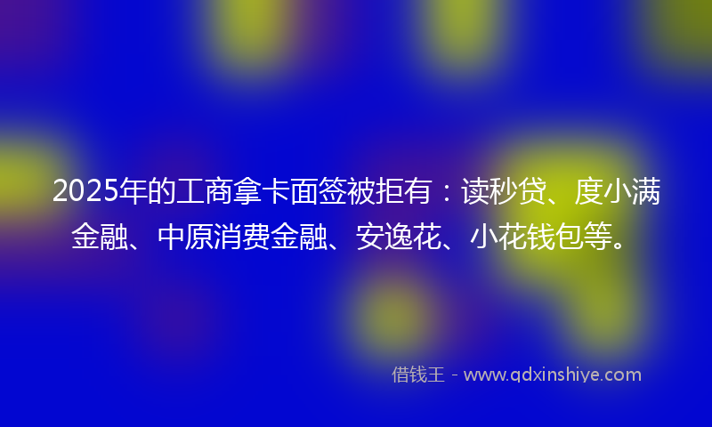 2025年的工商拿卡面签被拒有：读秒贷、度小满金融、中原消费金融、安逸花、小花钱包等。