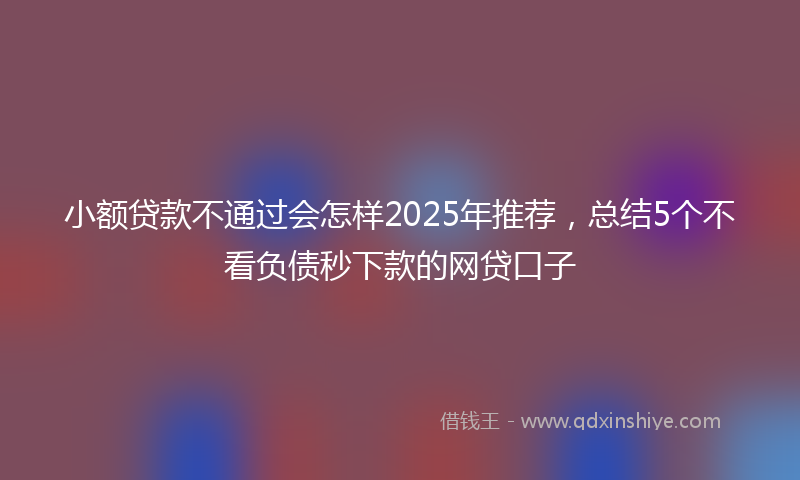 小额贷款不通过会怎样2025年推荐，总结5个不看负债秒下款的网贷口子