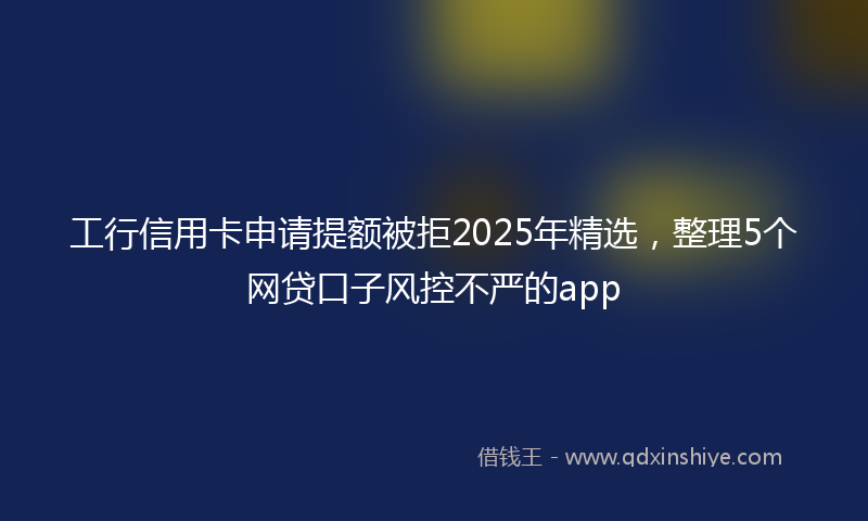 工行信用卡申请提额被拒2025年精选，整理5个网贷口子风控不严的app
