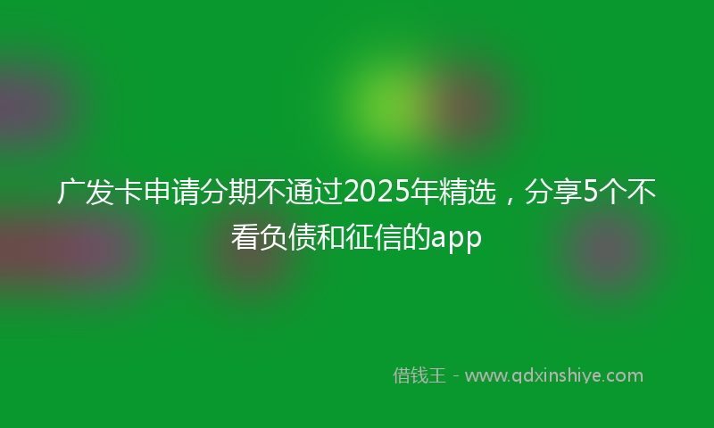 广发卡申请分期不通过2025年精选，分享5个不看负债和征信的app