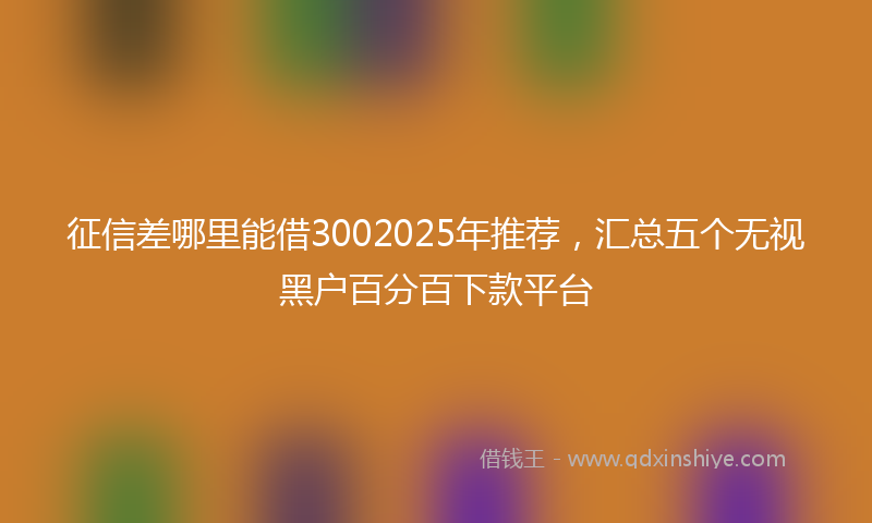 征信差哪里能借3002025年推荐，汇总五个无视黑户百分百下款平台