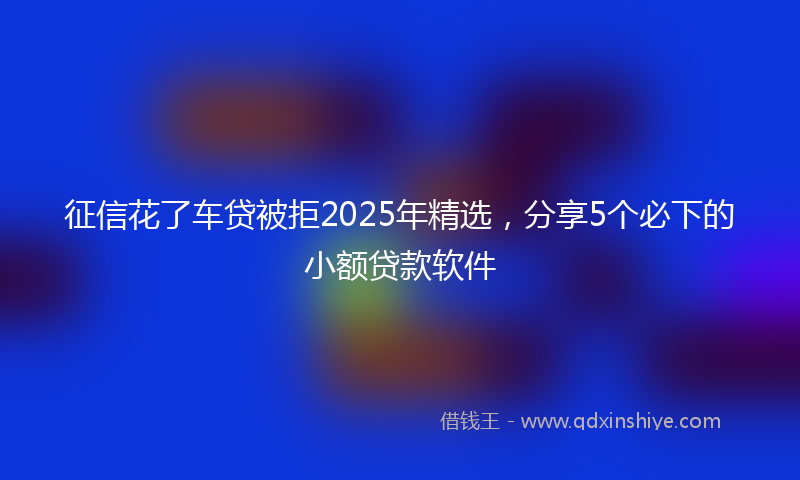 征信花了车贷被拒2025年精选，分享5个必下的小额贷款软件