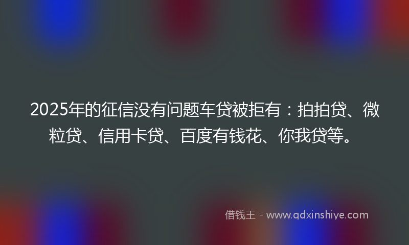 2025年的征信没有问题车贷被拒有：拍拍贷、微粒贷、信用卡贷、百度有钱花、你我贷等。