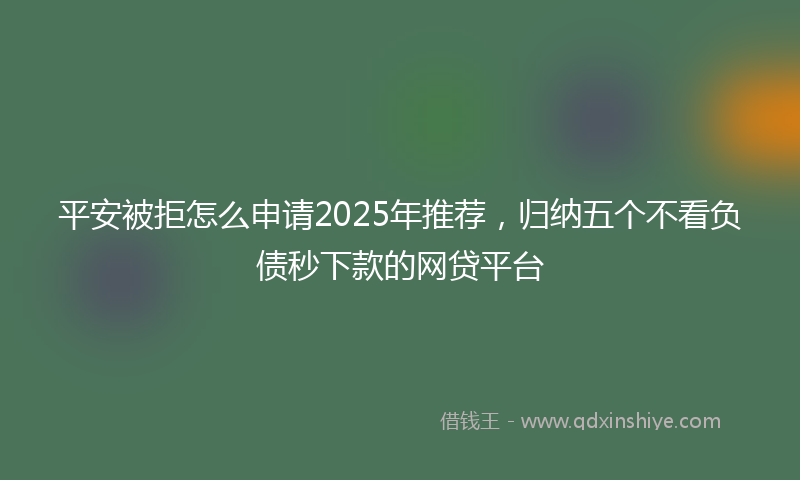 平安被拒怎么申请2025年推荐，归纳五个不看负债秒下款的网贷平台