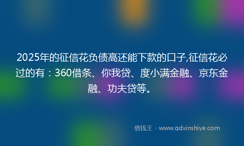 2025年的征信花负债高还能下款的口子,征信花必过的有：360借条、你我贷、度小满金融、京东金融、功夫贷等。