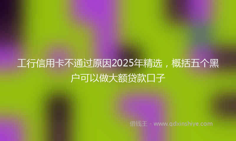 工行信用卡不通过原因2025年精选，概括五个黑户可以做大额贷款口子