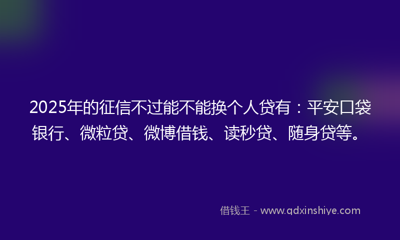 2025年的征信不过能不能换个人贷有：平安口袋银行、微粒贷、微博借钱、读秒贷、随身贷等。