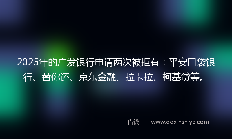 2025年的广发银行申请两次被拒有：平安口袋银行、替你还、京东金融、拉卡拉、柯基贷等。