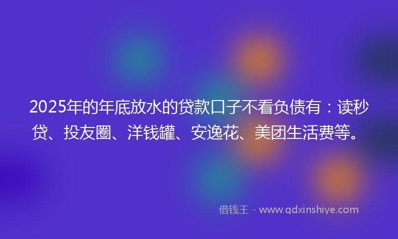 2025年的年底放水的贷款口子不看负债有：读秒贷、投友圈、洋钱罐、安逸花、美团生活费等。