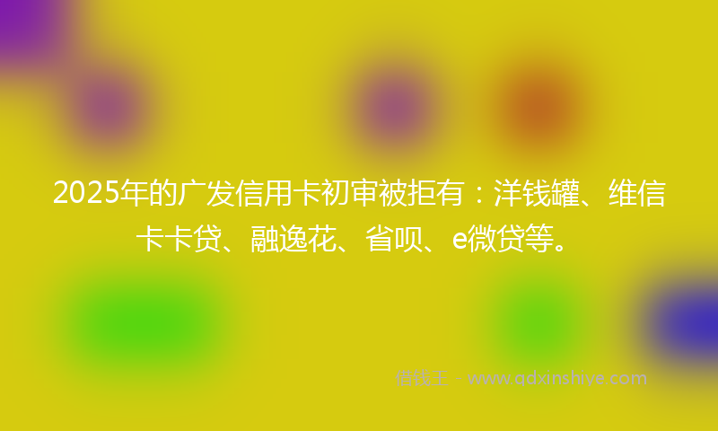 2025年的广发信用卡初审被拒有：洋钱罐、维信卡卡贷、融逸花、省呗、e微贷等。