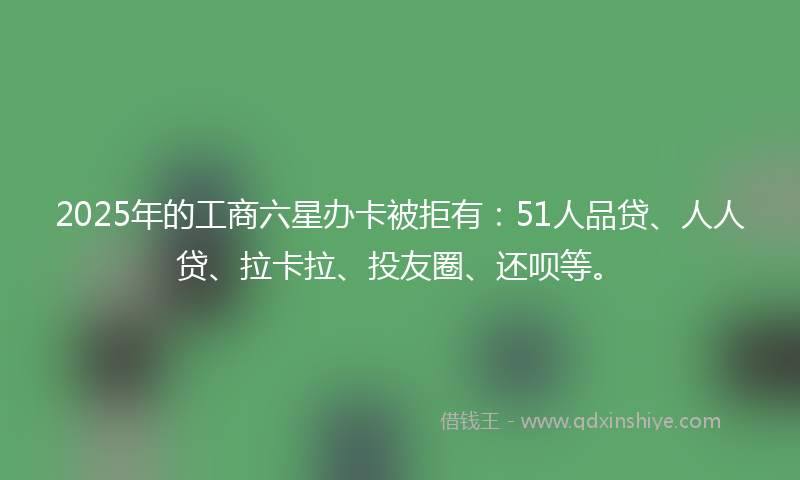 2025年的工商六星办卡被拒有：51人品贷、人人贷、拉卡拉、投友圈、还呗等。