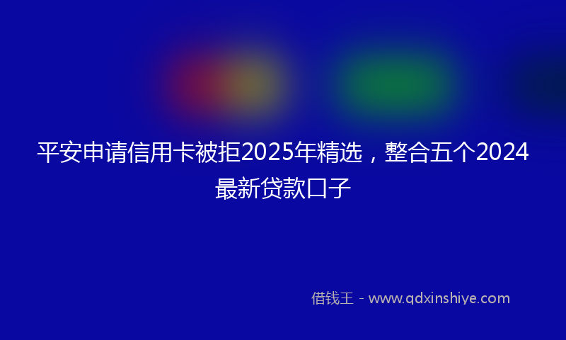 平安申请信用卡被拒2025年精选，整合五个2024最新贷款口子