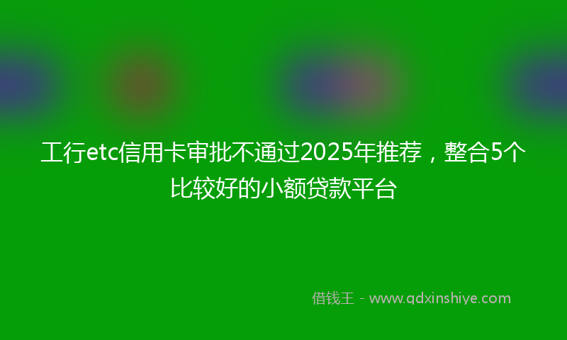 工行etc信用卡审批不通过2025年推荐，整合5个比较好的小额贷款平台