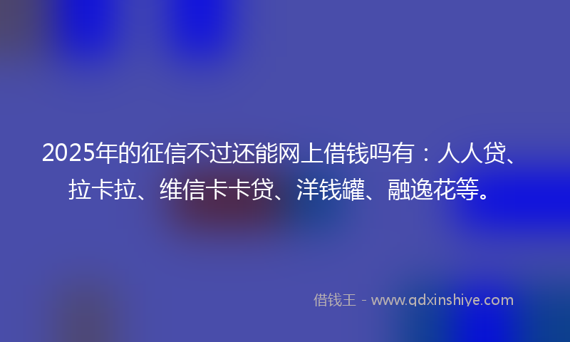 2025年的征信不过还能网上借钱吗有：人人贷、拉卡拉、维信卡卡贷、洋钱罐、融逸花等。