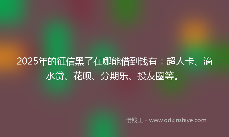 2025年的征信黑了在哪能借到钱有：超人卡、滴水贷、花呗、分期乐、投友圈等。